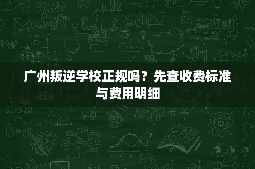 广州叛逆学校正规吗?先查收费标准与费用明细 广州叛逆学校正规吗?先查收费标准与费用明细