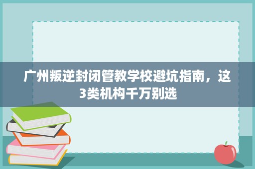 广州叛逆封闭管教学校避坑指南,这3类机构千万别选 广州叛逆封闭管教学校避坑指南,这3类机构千万别选
