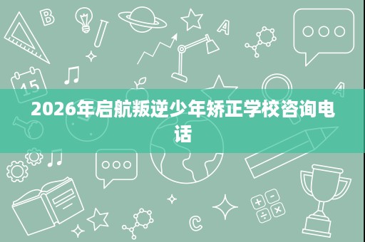 2026年启航叛逆少年矫正学校咨询电话 2026年启航叛逆少年矫正学校咨询电话