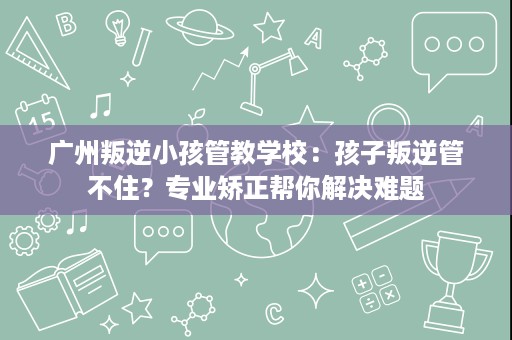 广州叛逆小孩管教学校:孩子叛逆管不住?专业矫正帮你解决难题 广州叛逆小孩管教学校:孩子叛逆管不住?专业矫正帮你解决难题