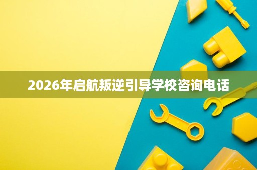 2026年启航叛逆引导学校咨询电话 2026年启航叛逆引导学校咨询电话