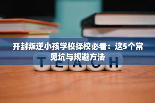 开封叛逆小孩学校择校必看:这5个常见坑与规避方法 开封叛逆小孩学校择校必看:这5个常见坑与规避方法