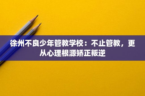 徐州不良少年管教学校:不止管教,更从心理根源矫正叛逆 徐州不良少年管教学校:不止管教,更从心理根源矫正叛逆