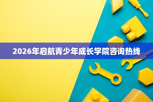 2026年启航青少年成长学院咨询热线 2026年启航青少年成长学院咨询热线
