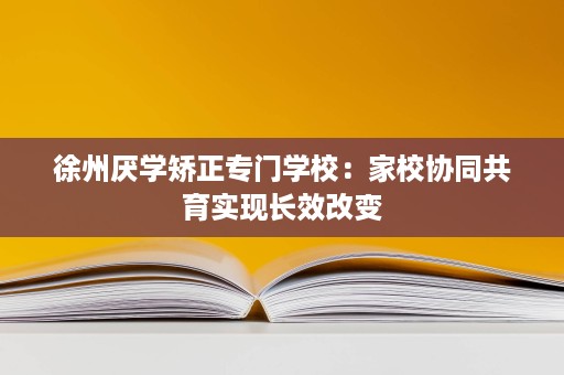 徐州厌学矫正专门学校:家校协同共育实现长效改变 徐州厌学矫正专门学校:家校协同共育实现长效改变