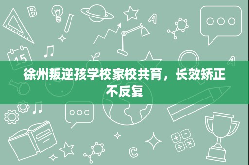 徐州叛逆孩学校家校共育,长效矫正不反复 徐州叛逆孩学校家校共育,长效矫正不反复