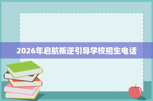 2026年启航叛逆引导学校招生电话 2026年启航叛逆引导学校招生电话