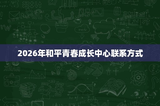2026年和平青春成长中心联系方式 2026年和平青春成长中心联系方式