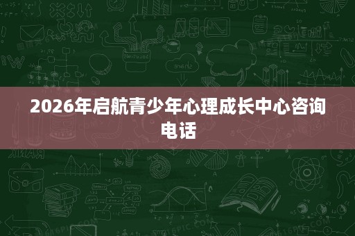2026年启航青少年心理成长中心咨询电话 2026年启航青少年心理成长中心咨询电话