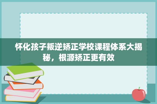 怀化孩子叛逆矫正学校课程体系大揭秘，根源矫正更有效