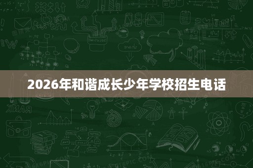 2026年和谐成长少年学校招生电话 2026年和谐成长少年学校招生电话
