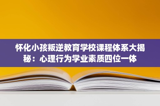 怀化小孩叛逆教育学校课程体系大揭秘：心理行为学业素质四位一体