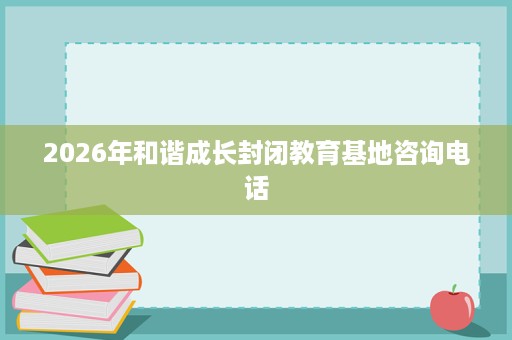 2026年和谐成长封闭教育基地咨询电话 2026年和谐成长封闭教育基地咨询电话