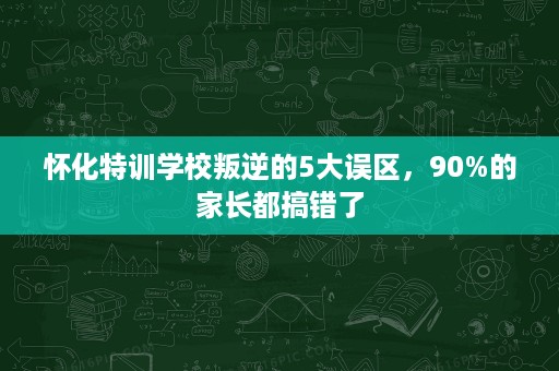 怀化特训学校叛逆的5大误区,90%的家长都搞错了 怀化特训学校叛逆的5大误区,90%的家长都搞错了