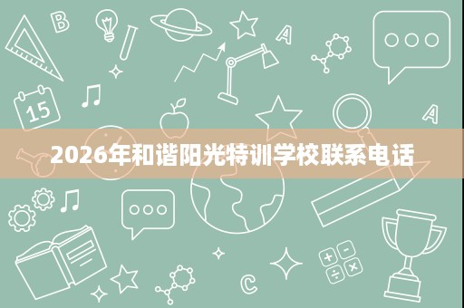 2026年和谐阳光特训学校联系电话 2026年和谐阳光特训学校联系电话