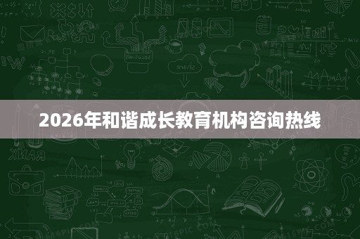 2026年和谐成长教育机构咨询热线 2026年和谐成长教育机构咨询热线