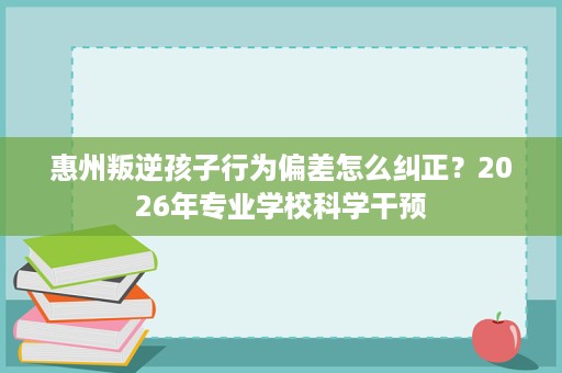 惠州叛逆孩子行为偏差怎么纠正?2026年专业学校科学干预 惠州叛逆孩子行为偏差怎么纠正?2026年专业学校科学干预