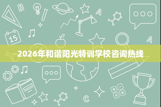 2026年和谐阳光特训学校咨询热线 2026年和谐阳光特训学校咨询热线
