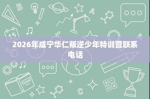 2026年咸宁华仁叛逆少年特训营联系电话 2026年咸宁华仁叛逆少年特训营联系电话