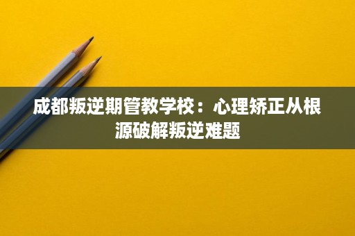 成都叛逆期管教学校:心理矫正从根源破解叛逆难题 成都叛逆期管教学校:心理矫正从根源破解叛逆难题