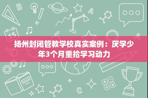扬州封闭管教学校真实案例:厌学少年3个月重拾学习动力 扬州封闭管教学校真实案例:厌学少年3个月重拾学习动力