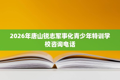 2026年唐山锐志军事化青少年特训学校咨询电话 2026年唐山锐志军事化青少年特训学校咨询电话