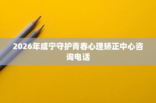 2026年咸宁守护青春心理矫正中心咨询电话 2026年咸宁守护青春心理矫正中心咨询电话