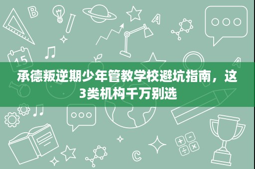 承德叛逆期少年管教学校避坑指南,这3类机构千万别选 承德叛逆期少年管教学校避坑指南,这3类机构千万别选