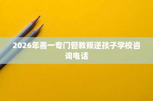 2026年善一专门管教叛逆孩子学校咨询电话 2026年善一专门管教叛逆孩子学校咨询电话