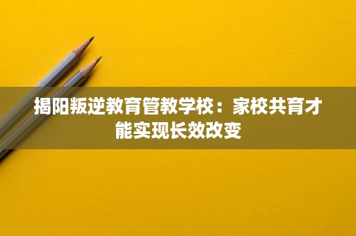 揭阳叛逆教育管教学校:家校共育才能实现长效改变 揭阳叛逆教育管教学校:家校共育才能实现长效改变