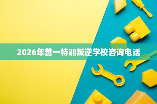 2026年善一特训叛逆学校咨询电话 2026年善一特训叛逆学校咨询电话
