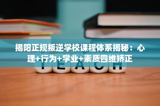 揭阳正规叛逆学校课程体系揭秘:心理+行为+学业+素质四维矫正 揭阳正规叛逆学校课程体系揭秘:心理+行为+学业+素质四维矫正