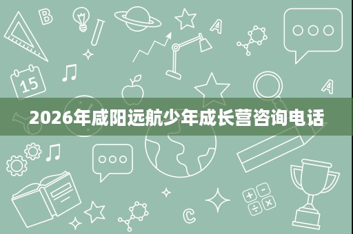 2026年咸阳远航少年成长营咨询电话 2026年咸阳远航少年成长营咨询电话
