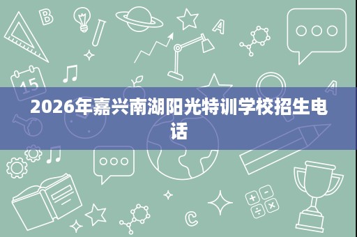 2026年嘉兴南湖阳光特训学校招生电话 2026年嘉兴南湖阳光特训学校招生电话
