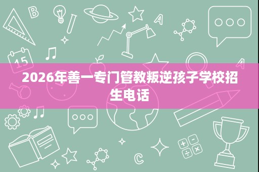 2026年善一专门管教叛逆孩子学校招生电话 2026年善一专门管教叛逆孩子学校招生电话