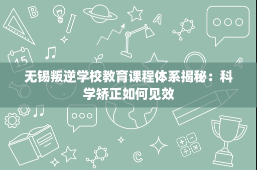无锡叛逆学校教育课程体系揭秘:科学矫正如何见效 无锡叛逆学校教育课程体系揭秘:科学矫正如何见效