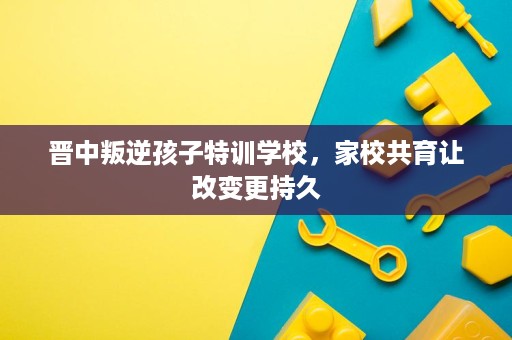 晋中叛逆孩子特训学校,家校共育让改变更持久 晋中叛逆孩子特训学校,家校共育让改变更持久