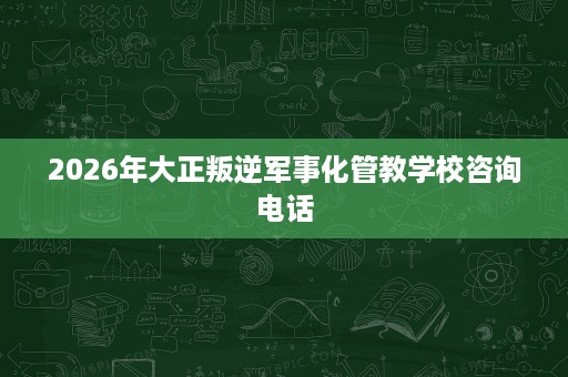 2026年大正叛逆军事化管教学校咨询电话 2026年大正叛逆军事化管教学校咨询电话