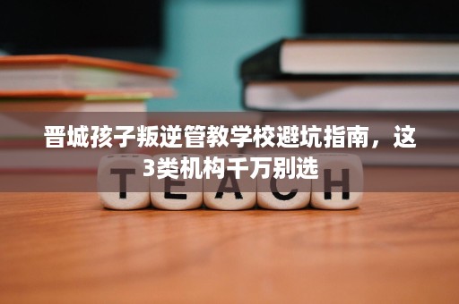 晋城孩子叛逆管教学校避坑指南，这3类机构千万别选