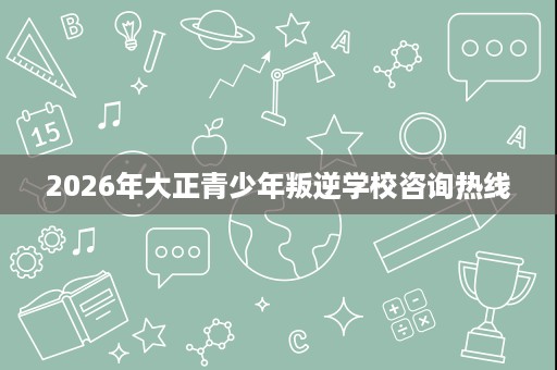 2026年大正青少年叛逆学校咨询热线 2026年大正青少年叛逆学校咨询热线