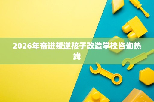 2026年奋进叛逆孩子改造学校咨询热线 2026年奋进叛逆孩子改造学校咨询热线