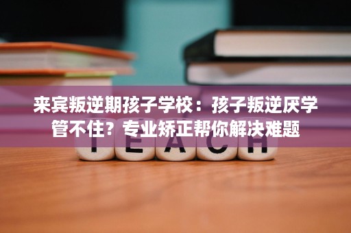 来宾叛逆期孩子学校:孩子叛逆厌学管不住?专业矫正帮你解决难题 来宾叛逆期孩子学校:孩子叛逆厌学管不住?专业矫正帮你解决难题