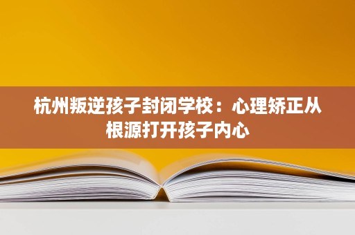 杭州叛逆孩子封闭学校:心理矫正从根源打开孩子内心 杭州叛逆孩子封闭学校:心理矫正从根源打开孩子内心