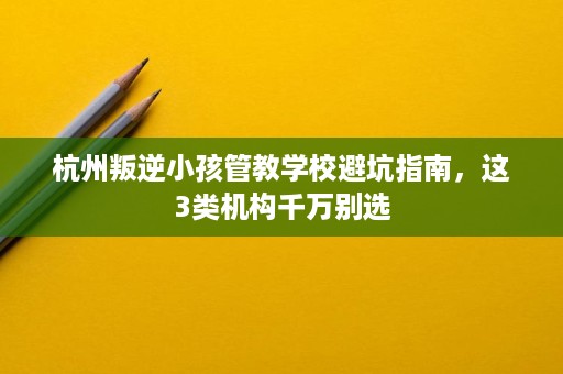 杭州叛逆小孩管教学校避坑指南,这3类机构千万别选 杭州叛逆小孩管教学校避坑指南,这3类机构千万别选