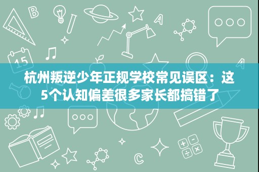杭州叛逆少年正规学校常见误区:这5个认知偏差很多家长都搞错了 杭州叛逆少年正规学校常见误区:这5个认知偏差很多家长都搞错了