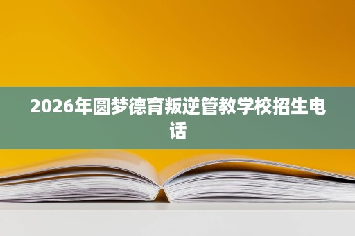 2026年圆梦德育叛逆管教学校招生电话 2026年圆梦德育叛逆管教学校招生电话