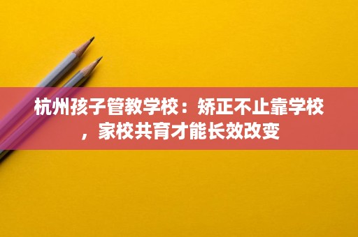 杭州孩子管教学校:矫正不止靠学校,家校共育才能长效改变 杭州孩子管教学校:矫正不止靠学校,家校共育才能长效改变