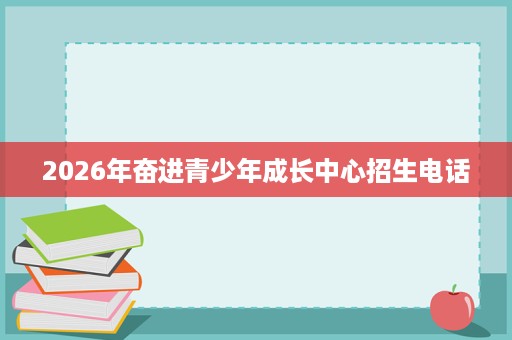 2026年奋进青少年成长中心招生电话 2026年奋进青少年成长中心招生电话