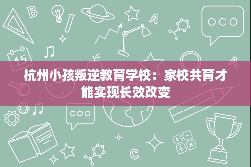 杭州小孩叛逆教育学校：家校共育才能实现长效改变