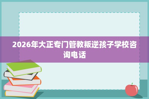 2026年大正专门管教叛逆孩子学校咨询电话 2026年大正专门管教叛逆孩子学校咨询电话